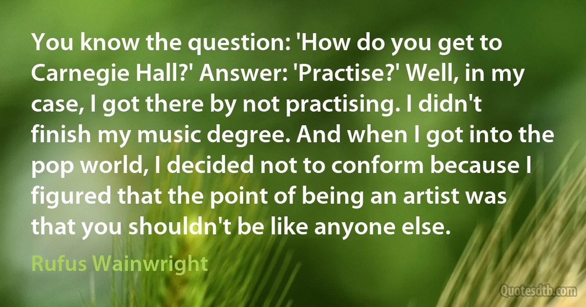 You know the question: 'How do you get to Carnegie Hall?' Answer: 'Practise?' Well, in my case, I got there by not practising. I didn't finish my music degree. And when I got into the pop world, I decided not to conform because I figured that the point of being an artist was that you shouldn't be like anyone else. (Rufus Wainwright)