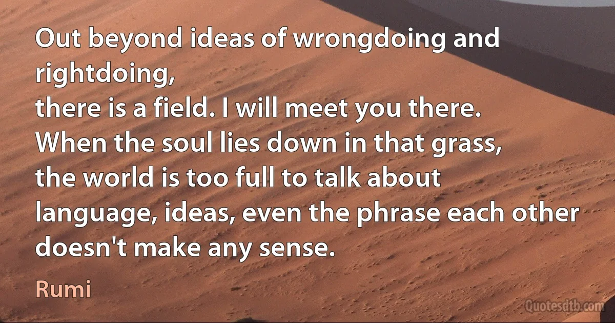 Out beyond ideas of wrongdoing and rightdoing,
there is a field. I will meet you there.
When the soul lies down in that grass,
the world is too full to talk about
language, ideas, even the phrase each other
doesn't make any sense. (Rumi)