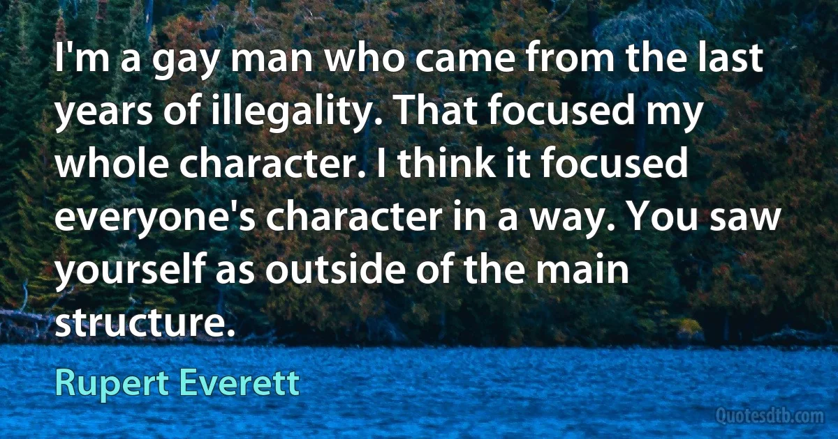 I'm a gay man who came from the last years of illegality. That focused my whole character. I think it focused everyone's character in a way. You saw yourself as outside of the main structure. (Rupert Everett)