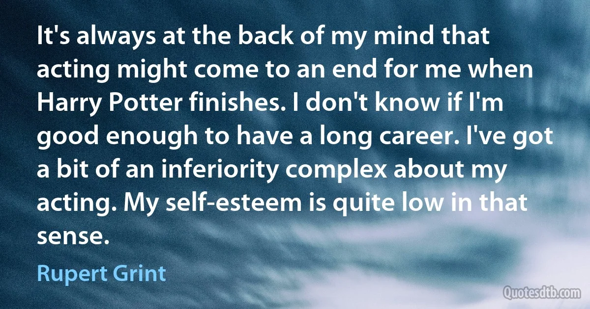 It's always at the back of my mind that acting might come to an end for me when Harry Potter finishes. I don't know if I'm good enough to have a long career. I've got a bit of an inferiority complex about my acting. My self-esteem is quite low in that sense. (Rupert Grint)