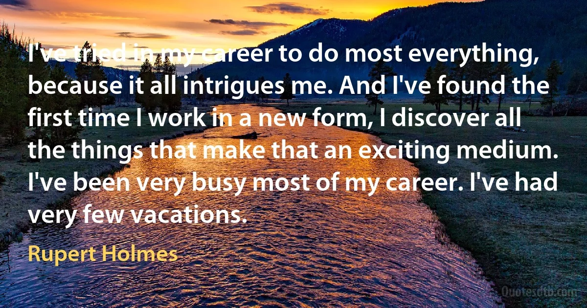 I've tried in my career to do most everything, because it all intrigues me. And I've found the first time I work in a new form, I discover all the things that make that an exciting medium. I've been very busy most of my career. I've had very few vacations. (Rupert Holmes)