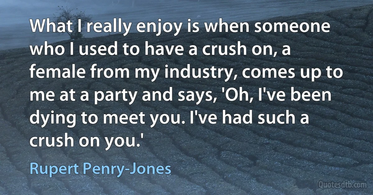 What I really enjoy is when someone who I used to have a crush on, a female from my industry, comes up to me at a party and says, 'Oh, I've been dying to meet you. I've had such a crush on you.' (Rupert Penry-Jones)