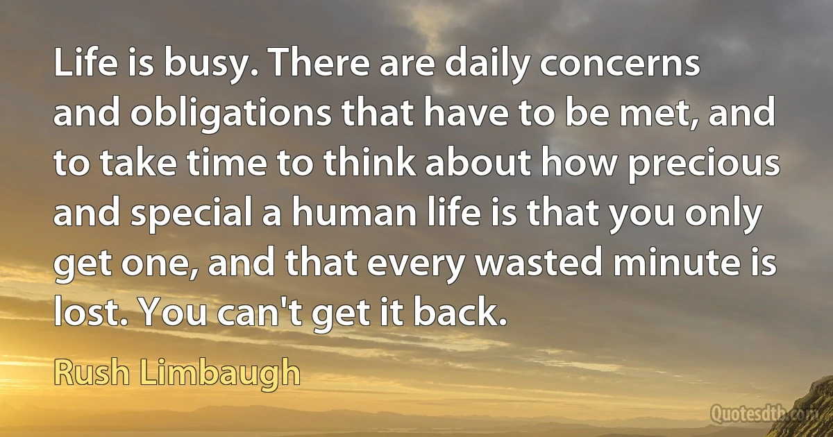 Life is busy. There are daily concerns and obligations that have to be met, and to take time to think about how precious and special a human life is that you only get one, and that every wasted minute is lost. You can't get it back. (Rush Limbaugh)