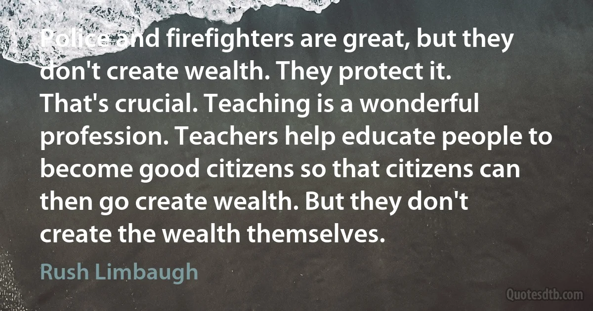 Police and firefighters are great, but they don't create wealth. They protect it. That's crucial. Teaching is a wonderful profession. Teachers help educate people to become good citizens so that citizens can then go create wealth. But they don't create the wealth themselves. (Rush Limbaugh)