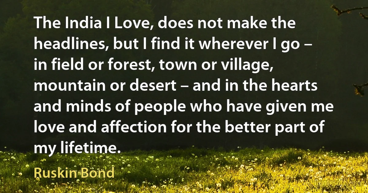 The India I Love, does not make the headlines, but I find it wherever I go – in field or forest, town or village, mountain or desert – and in the hearts and minds of people who have given me love and affection for the better part of my lifetime. (Ruskin Bond)