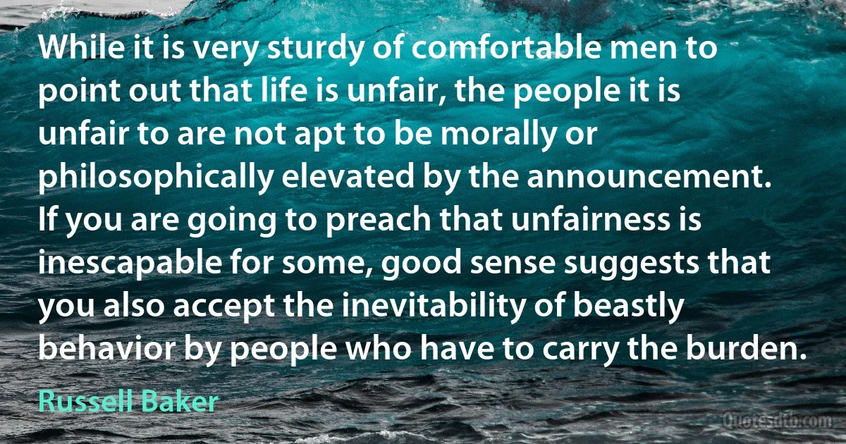 While it is very sturdy of comfortable men to point out that life is unfair, the people it is unfair to are not apt to be morally or philosophically elevated by the announcement.
If you are going to preach that unfairness is inescapable for some, good sense suggests that you also accept the inevitability of beastly behavior by people who have to carry the burden. (Russell Baker)