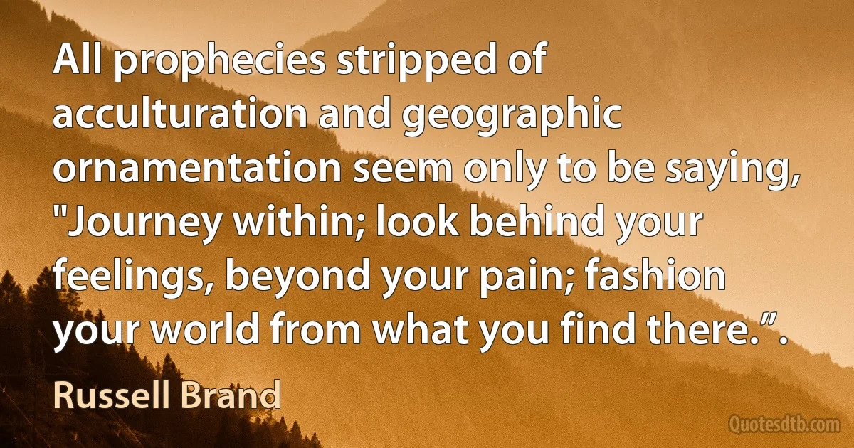 All prophecies stripped of acculturation and geographic ornamentation seem only to be saying, "Journey within; look behind your feelings, beyond your pain; fashion your world from what you find there.”. (Russell Brand)