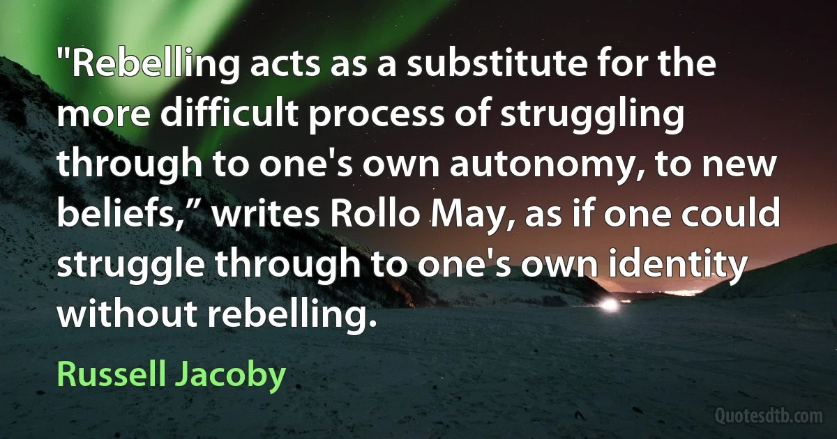 "Rebelling acts as a substitute for the more difficult process of struggling through to one's own autonomy, to new beliefs,” writes Rollo May, as if one could struggle through to one's own identity without rebelling. (Russell Jacoby)