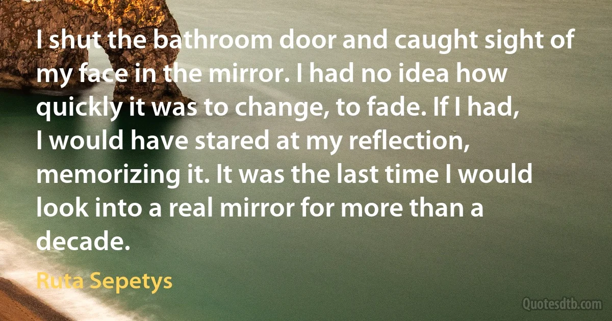 I shut the bathroom door and caught sight of my face in the mirror. I had no idea how quickly it was to change, to fade. If I had, I would have stared at my reflection, memorizing it. It was the last time I would look into a real mirror for more than a decade. (Ruta Sepetys)