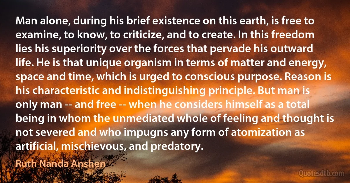 Man alone, during his brief existence on this earth, is free to examine, to know, to criticize, and to create. In this freedom lies his superiority over the forces that pervade his outward life. He is that unique organism in terms of matter and energy, space and time, which is urged to conscious purpose. Reason is his characteristic and indistinguishing principle. But man is only man -- and free -- when he considers himself as a total being in whom the unmediated whole of feeling and thought is not severed and who impugns any form of atomization as artificial, mischievous, and predatory. (Ruth Nanda Anshen)