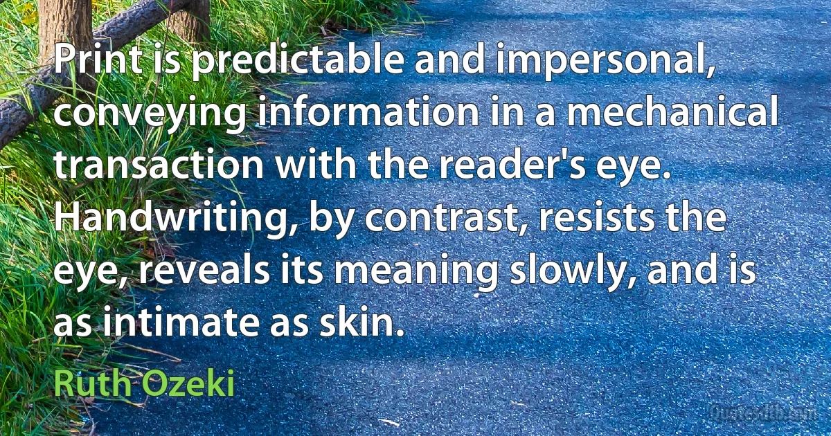 Print is predictable and impersonal, conveying information in a mechanical transaction with the reader's eye. Handwriting, by contrast, resists the eye, reveals its meaning slowly, and is as intimate as skin. (Ruth Ozeki)