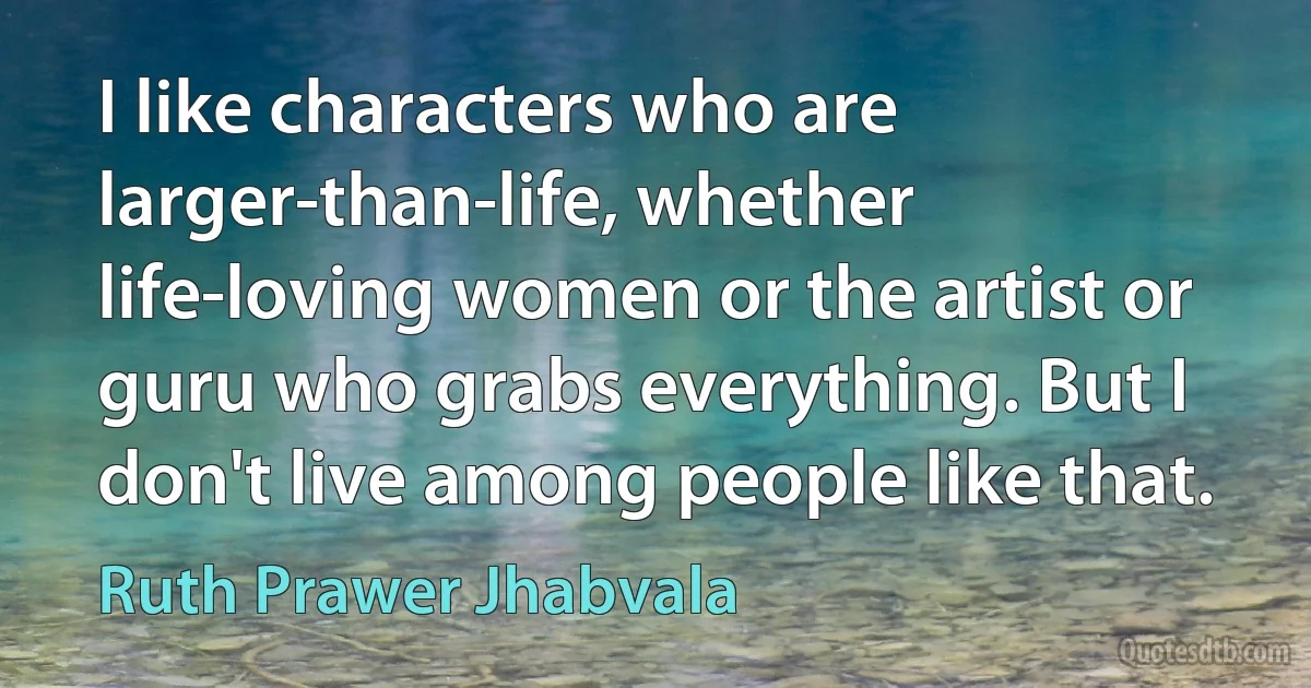 I like characters who are larger-than-life, whether life-loving women or the artist or guru who grabs everything. But I don't live among people like that. (Ruth Prawer Jhabvala)