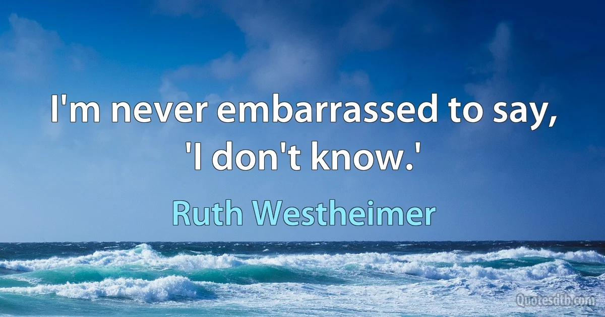 I'm never embarrassed to say, 'I don't know.' (Ruth Westheimer)