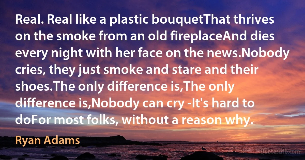 Real. Real like a plastic bouquetThat thrives on the smoke from an old fireplaceAnd dies every night with her face on the news.Nobody cries, they just smoke and stare and their shoes.The only difference is,The only difference is,Nobody can cry -It's hard to doFor most folks, without a reason why. (Ryan Adams)