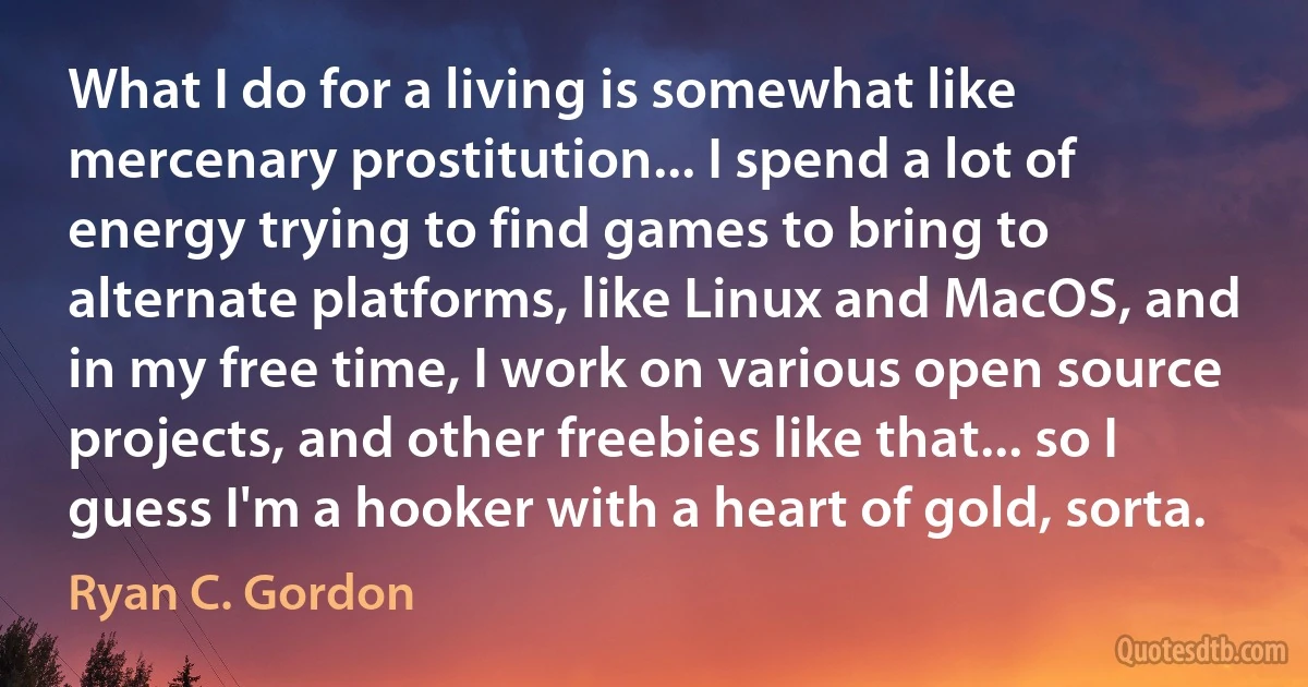 What I do for a living is somewhat like mercenary prostitution... I spend a lot of energy trying to find games to bring to alternate platforms, like Linux and MacOS, and in my free time, I work on various open source projects, and other freebies like that... so I guess I'm a hooker with a heart of gold, sorta. (Ryan C. Gordon)