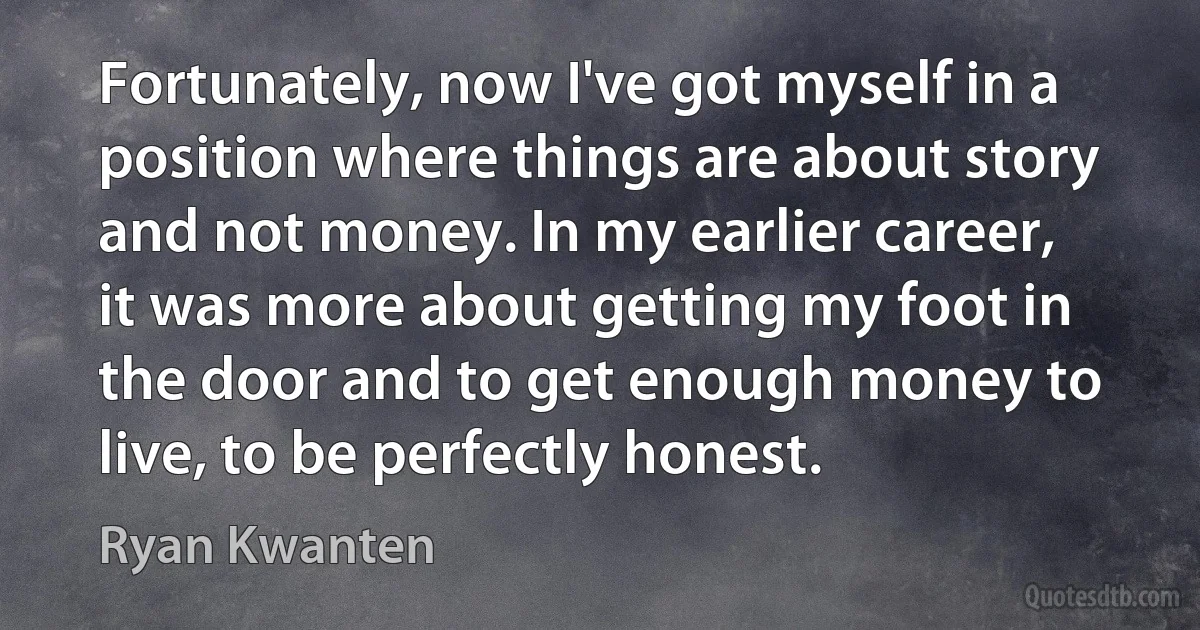 Fortunately, now I've got myself in a position where things are about story and not money. In my earlier career, it was more about getting my foot in the door and to get enough money to live, to be perfectly honest. (Ryan Kwanten)