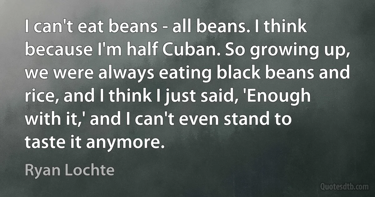 I can't eat beans - all beans. I think because I'm half Cuban. So growing up, we were always eating black beans and rice, and I think I just said, 'Enough with it,' and I can't even stand to taste it anymore. (Ryan Lochte)