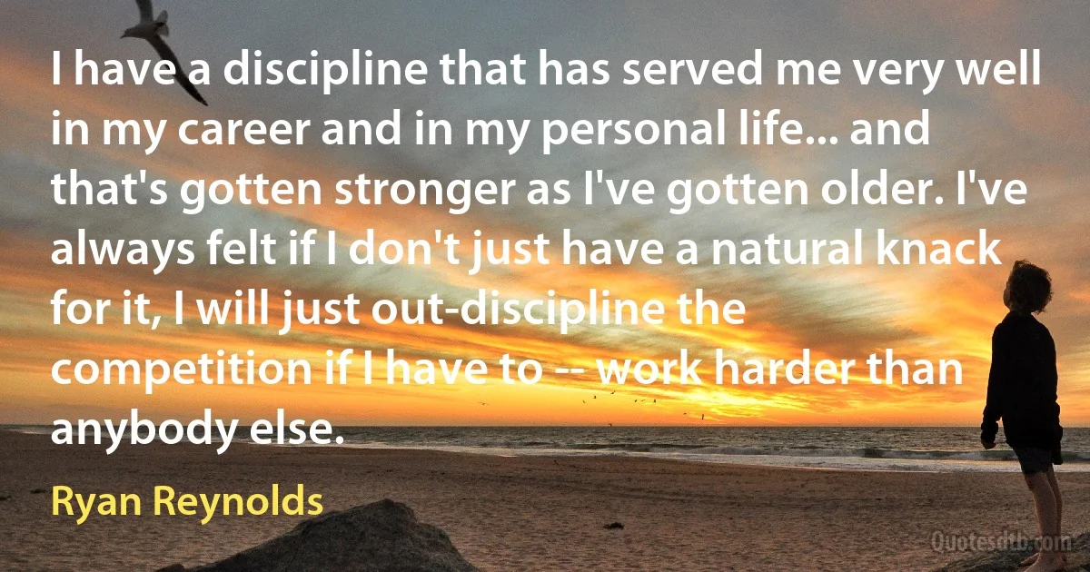 I have a discipline that has served me very well in my career and in my personal life... and that's gotten stronger as I've gotten older. I've always felt if I don't just have a natural knack for it, I will just out-discipline the competition if I have to -- work harder than anybody else. (Ryan Reynolds)