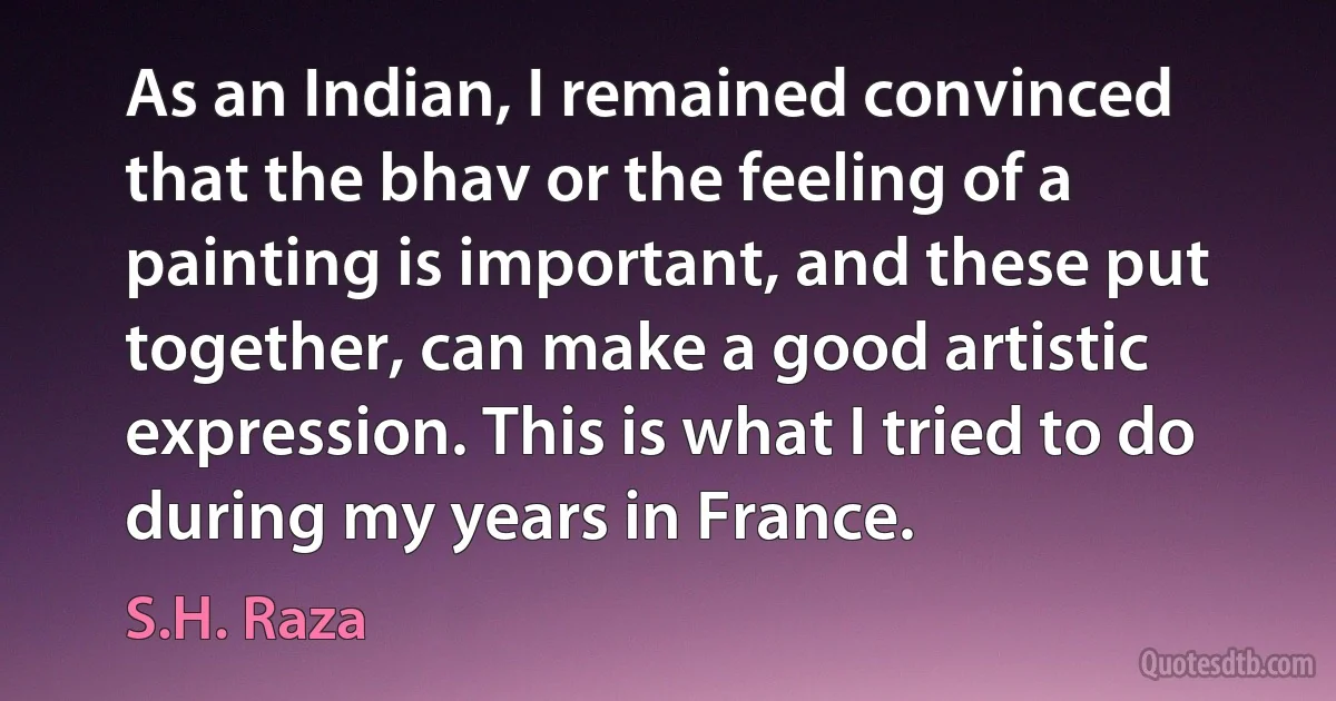 As an Indian, I remained convinced that the bhav or the feeling of a painting is important, and these put together, can make a good artistic expression. This is what I tried to do during my years in France. (S.H. Raza)