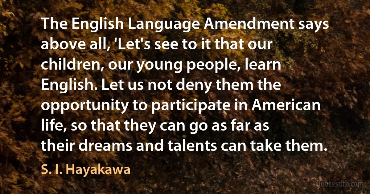 The English Language Amendment says above all, 'Let's see to it that our children, our young people, learn English. Let us not deny them the opportunity to participate in American life, so that they can go as far as their dreams and talents can take them. (S. I. Hayakawa)