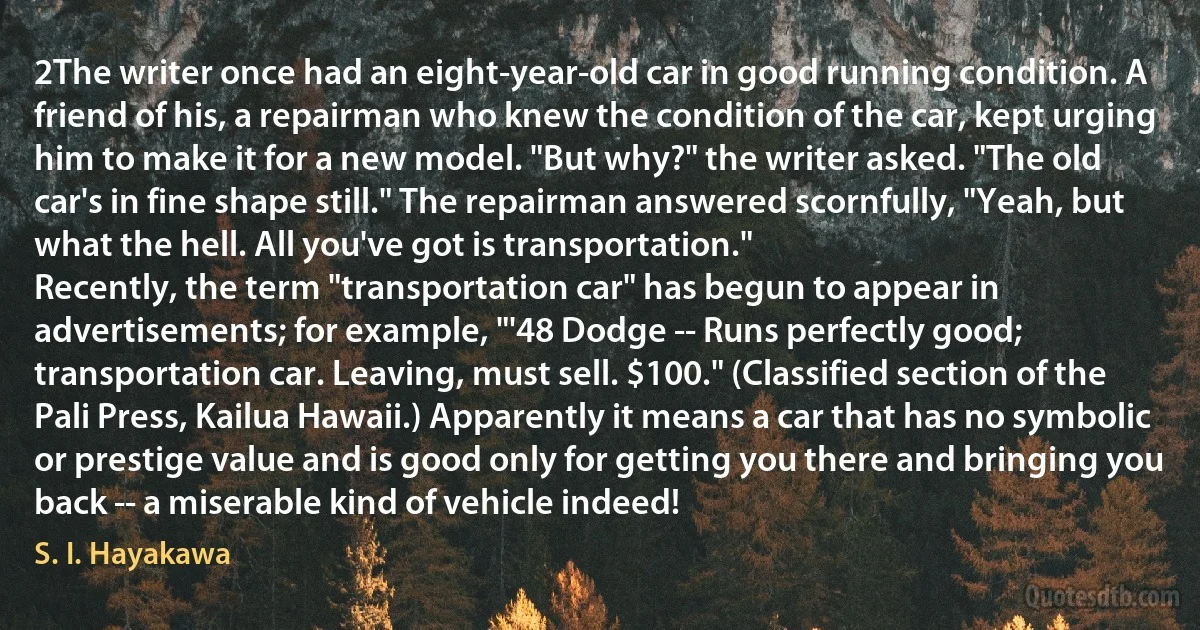 2The writer once had an eight-year-old car in good running condition. A friend of his, a repairman who knew the condition of the car, kept urging him to make it for a new model. "But why?" the writer asked. "The old car's in fine shape still." The repairman answered scornfully, "Yeah, but what the hell. All you've got is transportation."
Recently, the term "transportation car" has begun to appear in advertisements; for example, "'48 Dodge -- Runs perfectly good; transportation car. Leaving, must sell. $100." (Classified section of the Pali Press, Kailua Hawaii.) Apparently it means a car that has no symbolic or prestige value and is good only for getting you there and bringing you back -- a miserable kind of vehicle indeed! (S. I. Hayakawa)