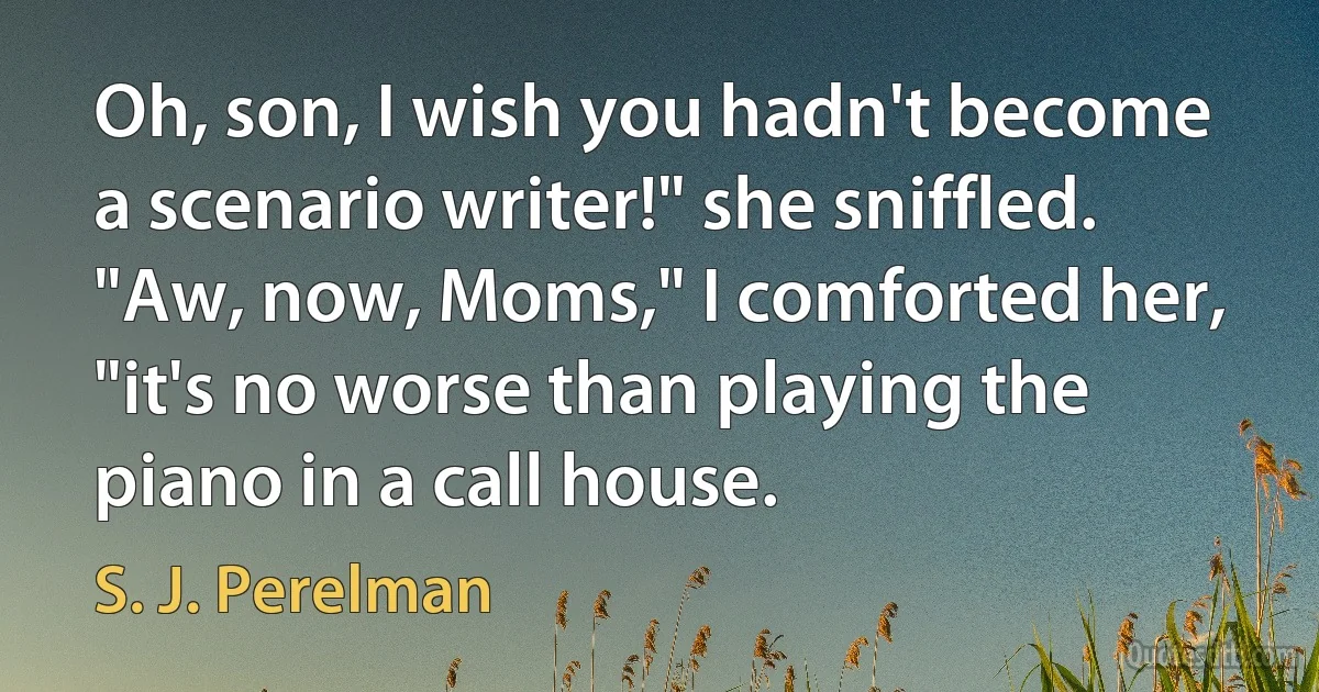 Oh, son, I wish you hadn't become a scenario writer!" she sniffled.
"Aw, now, Moms," I comforted her, "it's no worse than playing the piano in a call house. (S. J. Perelman)