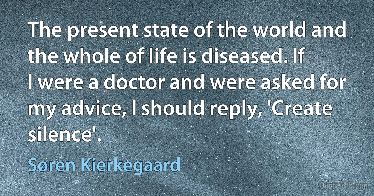 The present state of the world and the whole of life is diseased. If I were a doctor and were asked for my advice, I should reply, 'Create silence'. (Søren Kierkegaard)