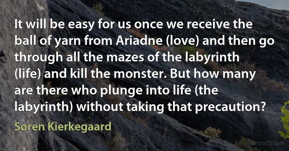 It will be easy for us once we receive the ball of yarn from Ariadne (love) and then go through all the mazes of the labyrinth (life) and kill the monster. But how many are there who plunge into life (the labyrinth) without taking that precaution? (Søren Kierkegaard)