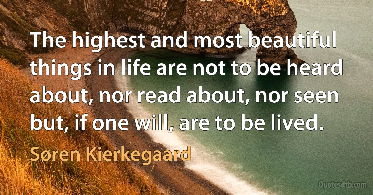 The highest and most beautiful things in life are not to be heard about, nor read about, nor seen but, if one will, are to be lived. (Søren Kierkegaard)