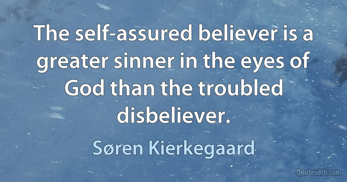 The self-assured believer is a greater sinner in the eyes of God than the troubled disbeliever. (Søren Kierkegaard)