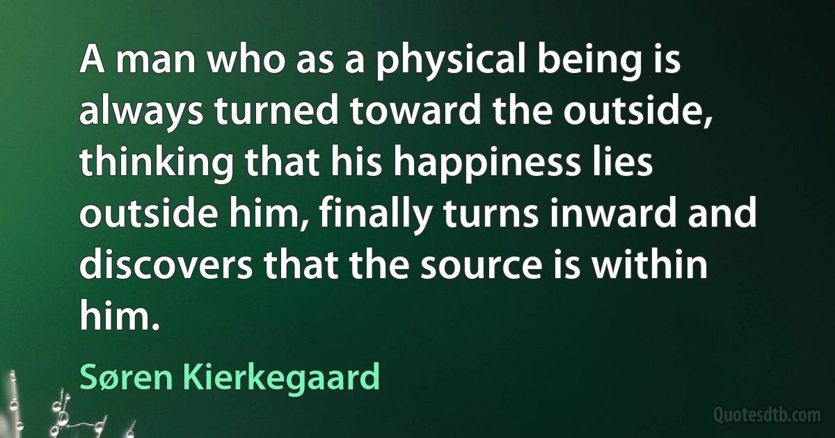 A man who as a physical being is always turned toward the outside, thinking that his happiness lies outside him, finally turns inward and discovers that the source is within him. (Søren Kierkegaard)