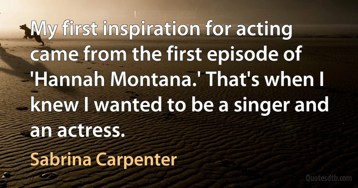 My first inspiration for acting came from the first episode of 'Hannah Montana.' That's when I knew I wanted to be a singer and an actress. (Sabrina Carpenter)