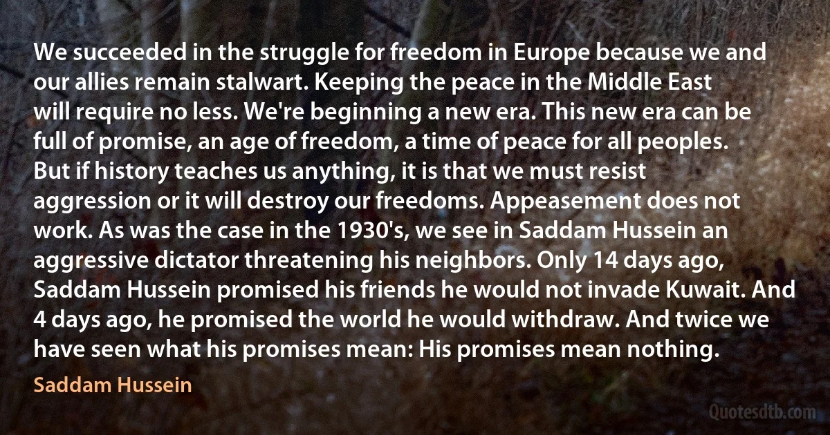 We succeeded in the struggle for freedom in Europe because we and our allies remain stalwart. Keeping the peace in the Middle East will require no less. We're beginning a new era. This new era can be full of promise, an age of freedom, a time of peace for all peoples. But if history teaches us anything, it is that we must resist aggression or it will destroy our freedoms. Appeasement does not work. As was the case in the 1930's, we see in Saddam Hussein an aggressive dictator threatening his neighbors. Only 14 days ago, Saddam Hussein promised his friends he would not invade Kuwait. And 4 days ago, he promised the world he would withdraw. And twice we have seen what his promises mean: His promises mean nothing. (Saddam Hussein)