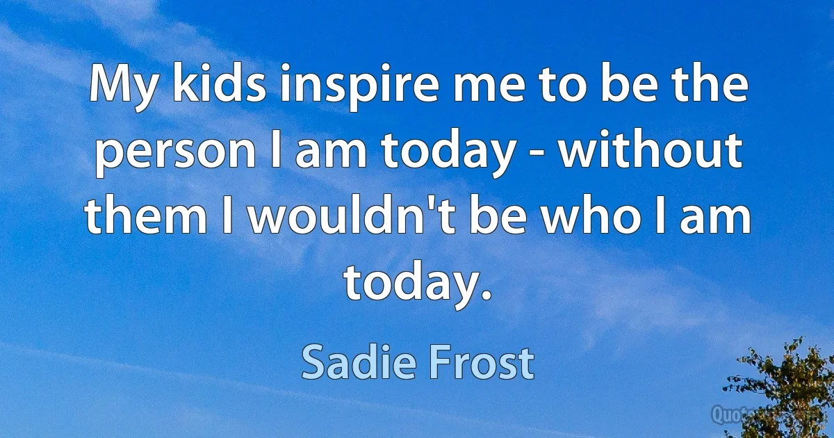 My kids inspire me to be the person I am today - without them I wouldn't be who I am today. (Sadie Frost)