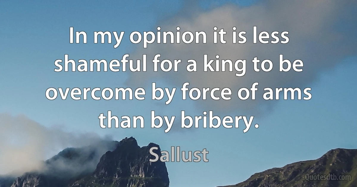 In my opinion it is less shameful for a king to be overcome by force of arms than by bribery. (Sallust)