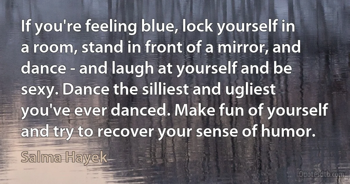 If you're feeling blue, lock yourself in a room, stand in front of a mirror, and dance - and laugh at yourself and be sexy. Dance the silliest and ugliest you've ever danced. Make fun of yourself and try to recover your sense of humor. (Salma Hayek)