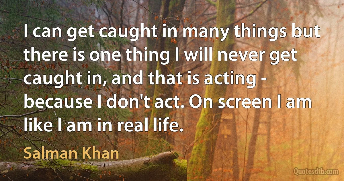 I can get caught in many things but there is one thing I will never get caught in, and that is acting - because I don't act. On screen I am like I am in real life. (Salman Khan)