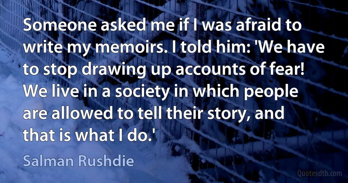 Someone asked me if I was afraid to write my memoirs. I told him: 'We have to stop drawing up accounts of fear! We live in a society in which people are allowed to tell their story, and that is what I do.' (Salman Rushdie)