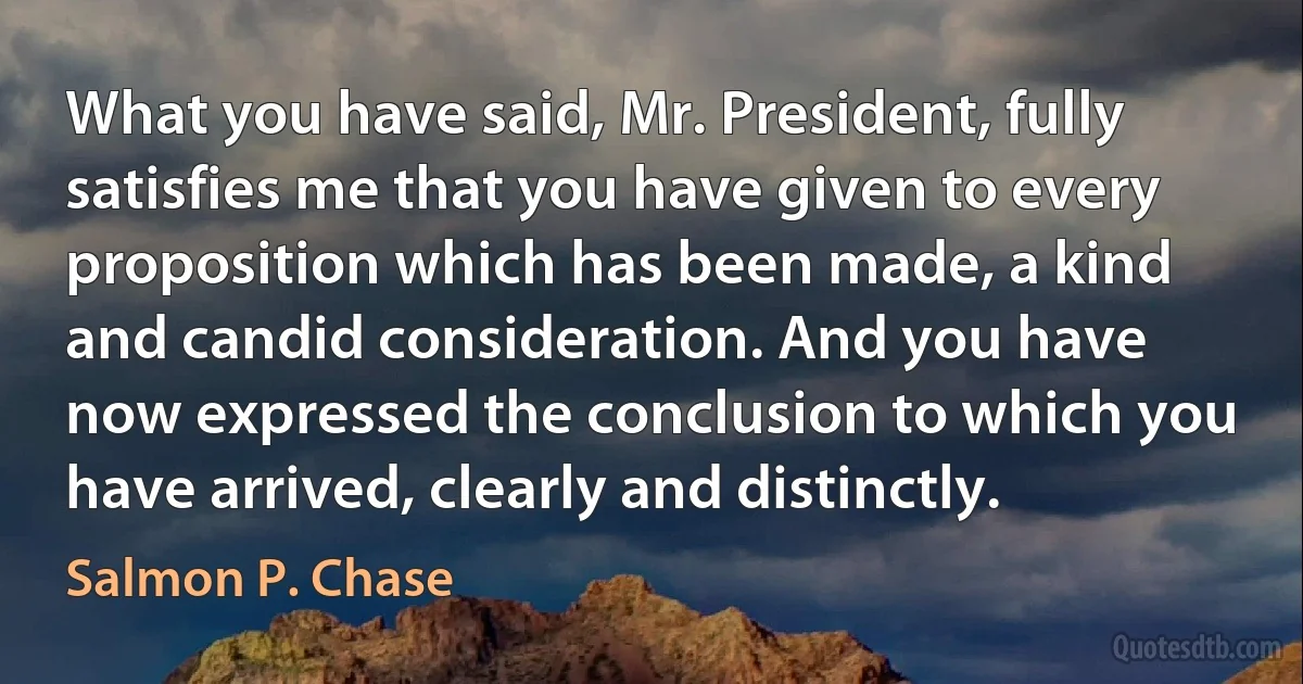 What you have said, Mr. President, fully satisfies me that you have given to every proposition which has been made, a kind and candid consideration. And you have now expressed the conclusion to which you have arrived, clearly and distinctly. (Salmon P. Chase)