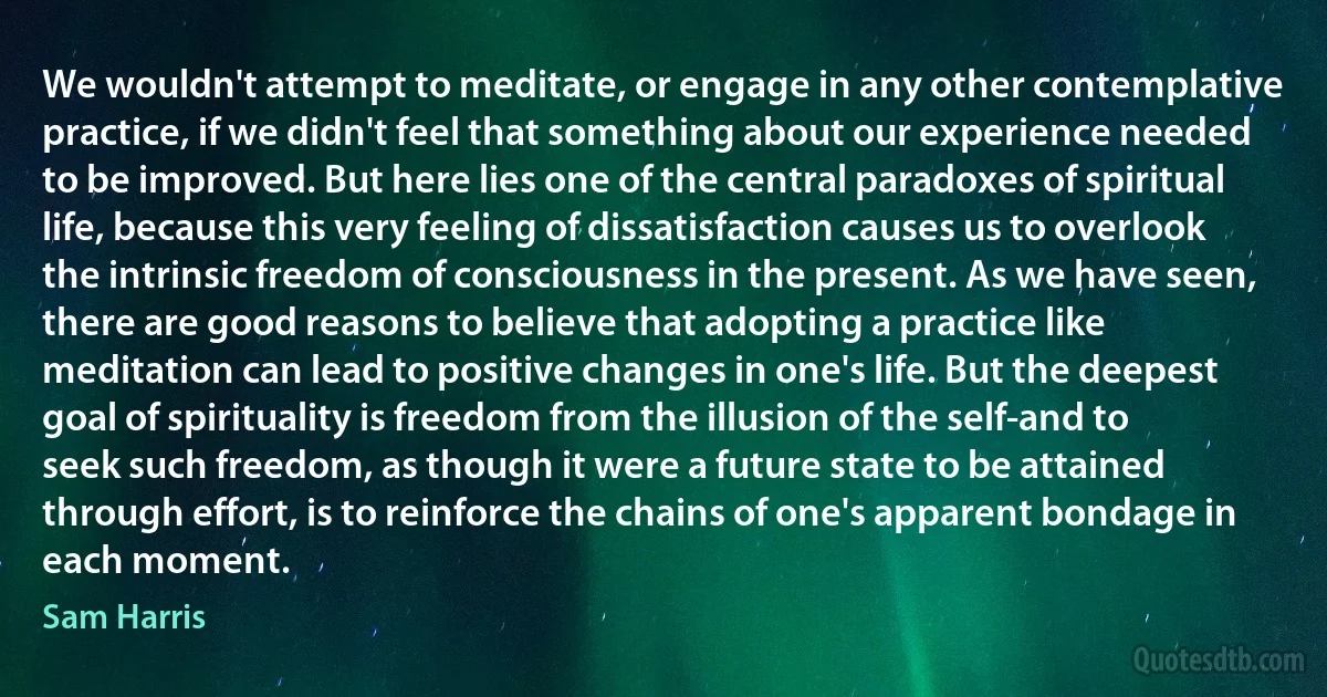 We wouldn't attempt to meditate, or engage in any other contemplative practice, if we didn't feel that something about our experience needed to be improved. But here lies one of the central paradoxes of spiritual life, because this very feeling of dissatisfaction causes us to overlook the intrinsic freedom of consciousness in the present. As we have seen, there are good reasons to believe that adopting a practice like meditation can lead to positive changes in one's life. But the deepest goal of spirituality is freedom from the illusion of the self-and to seek such freedom, as though it were a future state to be attained through effort, is to reinforce the chains of one's apparent bondage in each moment. (Sam Harris)