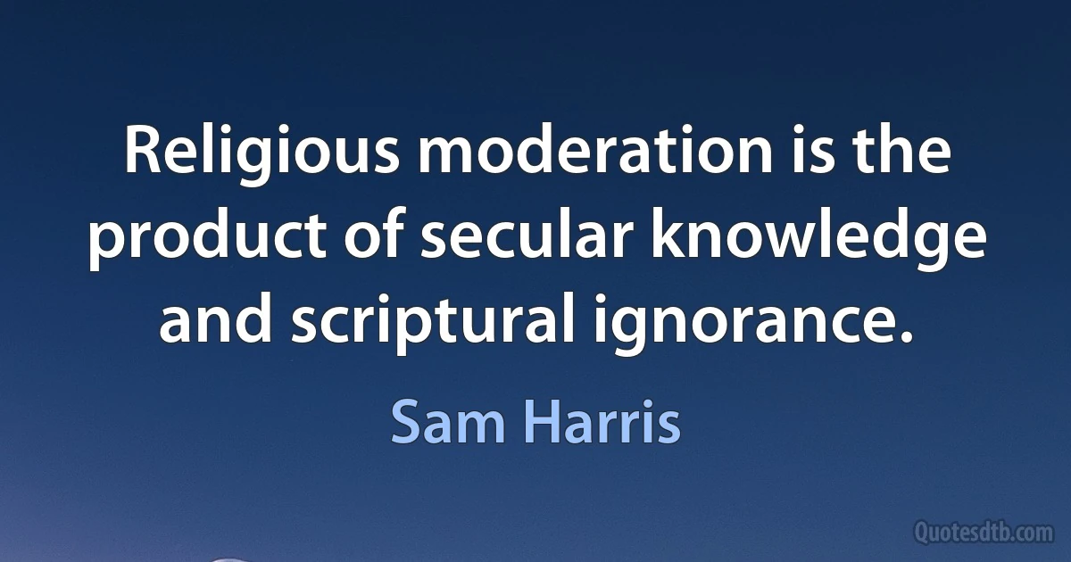 Religious moderation is the product of secular knowledge and scriptural ignorance. (Sam Harris)