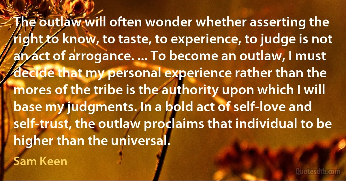 The outlaw will often wonder whether asserting the right to know, to taste, to experience, to judge is not an act of arrogance. ... To become an outlaw, I must decide that my personal experience rather than the mores of the tribe is the authority upon which I will base my judgments. In a bold act of self-love and self-trust, the outlaw proclaims that individual to be higher than the universal. (Sam Keen)