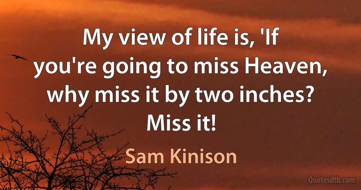 My view of life is, 'If you're going to miss Heaven, why miss it by two inches? Miss it! (Sam Kinison)