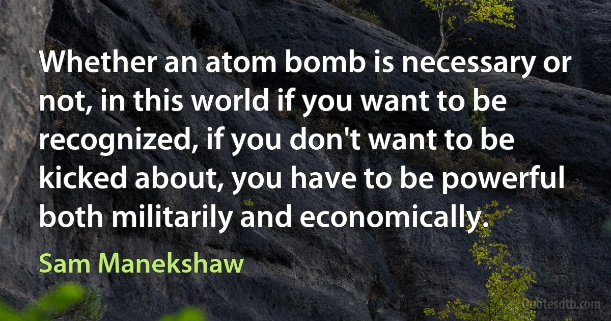 Whether an atom bomb is necessary or not, in this world if you want to be recognized, if you don't want to be kicked about, you have to be powerful both militarily and economically. (Sam Manekshaw)