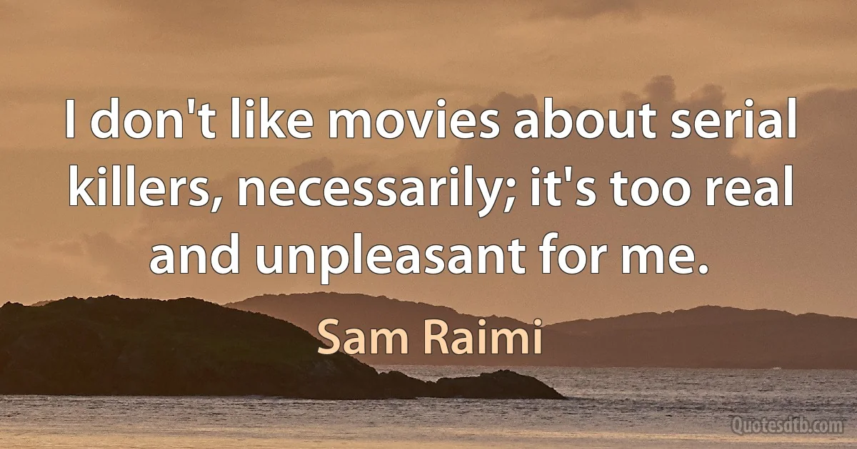 I don't like movies about serial killers, necessarily; it's too real and unpleasant for me. (Sam Raimi)