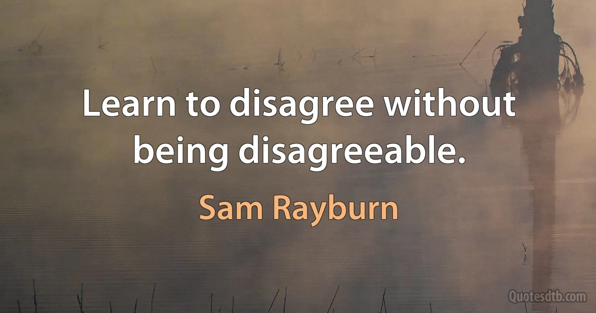 Learn to disagree without being disagreeable. (Sam Rayburn)