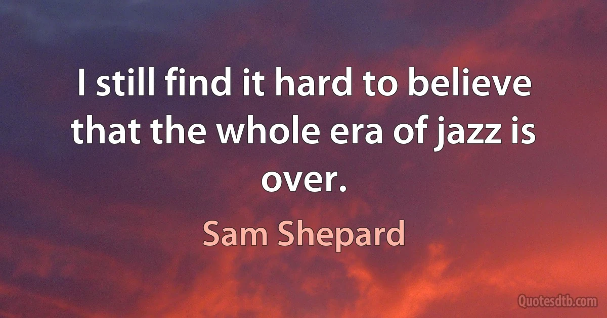 I still find it hard to believe that the whole era of jazz is over. (Sam Shepard)