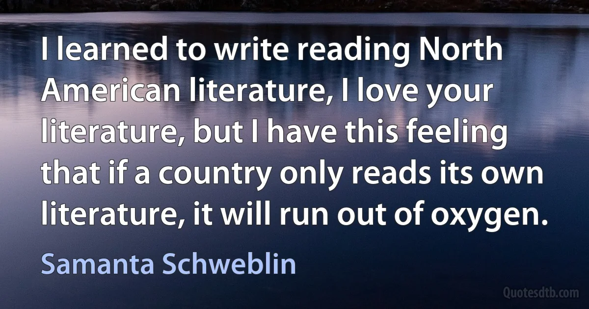 I learned to write reading North American literature, I love your literature, but I have this feeling that if a country only reads its own literature, it will run out of oxygen. (Samanta Schweblin)