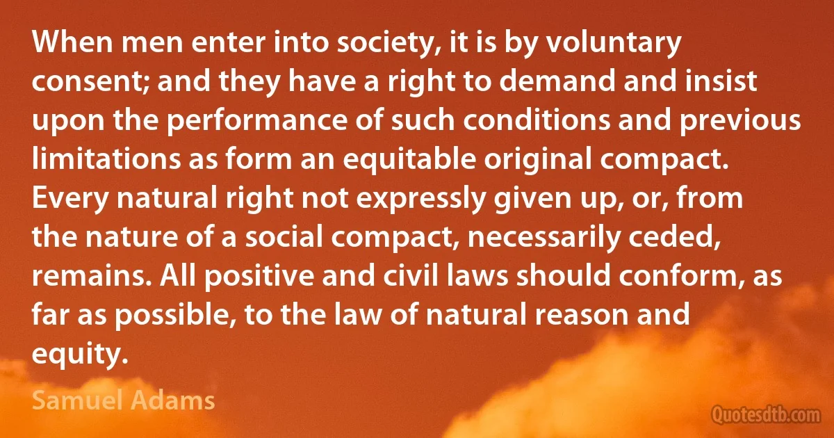 When men enter into society, it is by voluntary consent; and they have a right to demand and insist upon the performance of such conditions and previous limitations as form an equitable original compact. Every natural right not expressly given up, or, from the nature of a social compact, necessarily ceded, remains. All positive and civil laws should conform, as far as possible, to the law of natural reason and equity. (Samuel Adams)