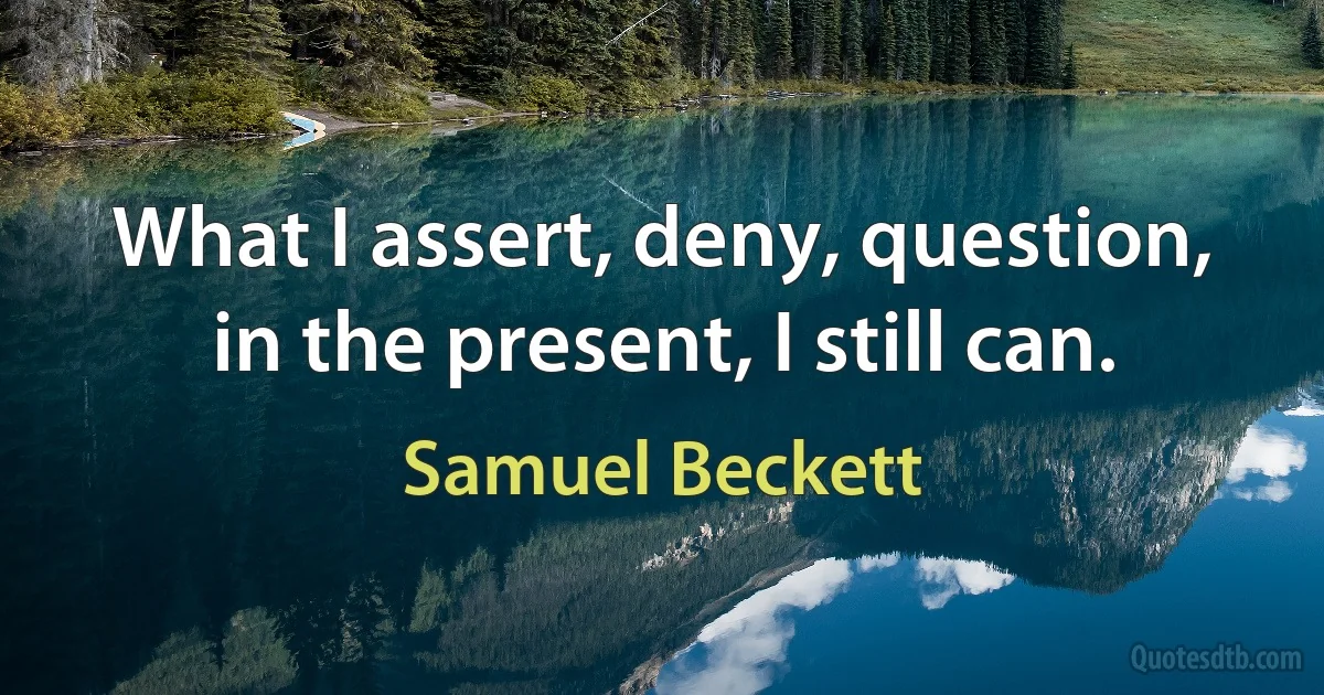 What I assert, deny, question, in the present, I still can. (Samuel Beckett)